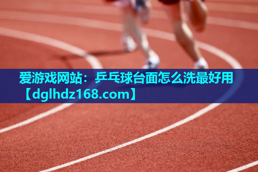 爱游戏网站：乒乓球台面怎么洗最好用